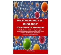 Molecular And Cell Biology For Complete Beginners: The Definitive Guide On Exploring The Interactions Between Molecules And Cells And The Mechanisms Of Cellular Function And Regulation
