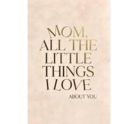 MOM, ALL THE LITTLE THINGS I LOVE ABOUT YOU: Personalized Keepsake Memory Book to Preserve Your Gift of Words & Appreciation with Heartfelt Prompts ... Lessons & Wisdom for Mother's Day & Birthdays