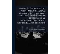 Money Vs. Products; Or, Why Times Are Hard. A Complete Exposition Of The Causes Which Led To The Prevailing Industrial Depression, And The Remedy Therefor