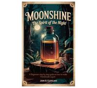 Moonshine The Spirit of the Night: A Beginners step by step guide on how to make Homemade Liquor