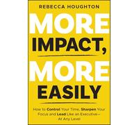 More Impact, More Easily: How to Control Your Time, Sharpen Your Focus and Lead Like an Executive at Any Level