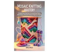 MOSAIC KNITTING MASTERY: A Complete Step-by-Step Guide to Stunning Colorwork Patterns, Modern Designs, and Essential Techniques for Beginners and Beyond