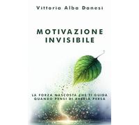 Motivazione Invisibile - La forza nascosta che ti guida quando pensi di averla persa: Come riscoprire l’energia interiore che non sai di avere e trasformarla in azione concreta, ogni giorno