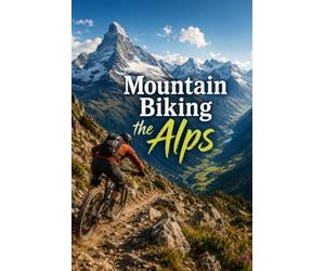Mountain Biking the Alps: A Complete Guide to Riding Europe's Greatest Mountains