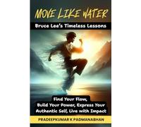 MOVE LIKE WATER: Bruce Lee’s Timeless Lessons to Find Your Flow, Build Your Power, Express Your Authentic Self, Live with Impact