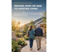 Moving Mom or Dad to Assisted Living: The Adult Child’s Step-by-Step Guide to Choosing the Right Community, Understanding Costs, Planning the Move, and Navigating the First 30 Days