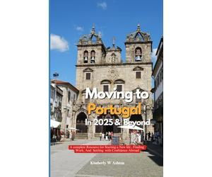MOVING TO PORTUGAL IN 2025 AND BEYOND: A Complete Resource for Starting a New Life, Finding Work, and Settling with Confidence Abroad
