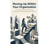Moving Up Within Your Organisation: A Practical Guide to Earning Promotions and Growing Your Career