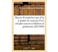 Moyen d'empêcher que d'ici à quatre ou cinq ans il n'y eût plus aucun scrofuleux ni poitrinaire A.-Léon Dubernard Dubarthès (Auteur)