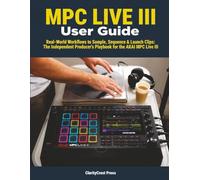 MPC LIVE III User Guide: Real-World Workflows to Sample, Sequence & Launch Clips: The Independent Producer’s Playbook for the AKAI MPC Live III