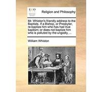 Mr. Whiston's Friendly Address To The Baptists. If A Bishop, Or Presbyter, Re-Baptize Him Who Has Had True Baptism; Or Does Not Baptize Him Who Is Polluted By The Ungodly, ...