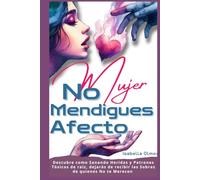 Mujer No Mendigues Afecto: Descubre cómo sanando heridas y patrones tóxicos de raíz, dejaras de recibir las sobras de quienes No te merecen