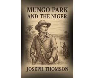Mungo Park and the Niger: The Daring Journey and the Quest to Unveil the Secrets of the Niger River With Original Illustrations