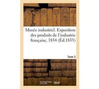 Musée industriel. Exposition des produits de l'industrie française, 1834. Tome 3 Jean-Gabriel-Victor Moléon (Auteur), A. Cochaud (Auteur), A. O. Paulin-Desormeaux (Auteur)