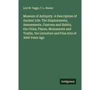 Museum of Antiquity. A Description of Ancient Life. The Employments, Amusements, Customs and Habits, the Cities, Places, Monuments and Tombs, the Literature and Fine Arts of 3000 Years Ago