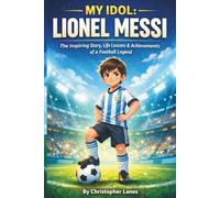 MY IDOL: LIONEL MESSI: From a Small Boy with Big Dreams to the Greatest Footballer of All Time