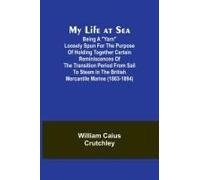 My Life At Sea; Being A "Yarn" Loosely Spun For The Purpose Of Holding Together Certain Reminiscences Of The Transition Period From Sail To Steam In The British Mercantile Marine (1863-1894)