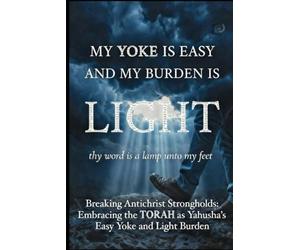 MY YOKE IS EASY AND MY BURDEN IS LIGHT: Breaking Antichrist Strongholds And Embracing the Torah as Yahusha’s Easy Yoke and Light Burden
