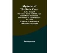 Mysteries Of The Rosie Cross; Or, The History Of That Curious Sect Of The Middle Ages, Known As The Rosicrucians; With Examples Of Their Pretensions And Claims As Set Forth In The Writings Of Their Le