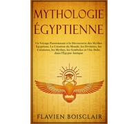 Mythologie Égyptienne: Un Voyage Passionnant à La Découverte des Mythes Égyptiens. La Création du Monde, Les Divinités, Les Créatures, Les Mythes, Les Symboles et L'Au-Delà, dans L'Égypte Antique
