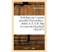 N'abdique pas ! cantate précédée d'une préface : dédiée A. S.A.R. Mgr le comte de Chambord Alexis Carvin (Auteur)
