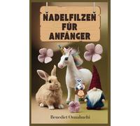 NADELFILZEN FÜR ANFÄNGER: Das ultimative Handbuch zum Nadelfilzen für Anfänger und darüber hinaus