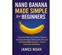 Nano Banana Made Simple for Beginners: A Step-by-Step User Guide to Creating Stunning AI Images, Editing Like a Pro, and Unlocking Hidden Features - Even If You’re Not Tech Savvy