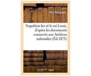 Napol On Ier Et Le Roi Louis, D'apr S Les Documents Conserv S Aux Archives Nationales