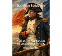 Napoleon Bonaparte: A Life of Fire, Ambition, and the Longing for Immortality
