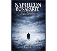 Napoleon Bonaparte: How Ambition Built an Empire and One Mistake Destroyed It