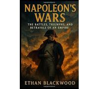 Napoleon's Wars: The Battles, Triumphs, and Betrayals of an Empire: How One Man's Military Genius Redefined Europe’s Fate