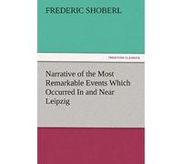 Narrative Of The Most Remarkable Events Which Occurred In And Near Leipzig Immediately Before, During, And Subsequent To, The Sanguinary Series Of Engagements Between The Allied Armies Of The French, 