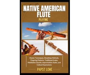 NATIVE AMERICAN FLUTE PLAYING: Master Techniques, Breathing Methods, Fingering Patterns, Traditional Scales, Meditation Sounds, Improvisation Styles, and Cultural Expressions