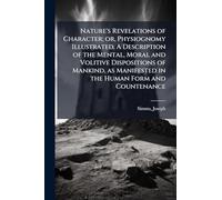 Nature's Revelations of Character; or, Physiognomy Illustrated. A Description of the Mental, Moral and Volitive Dispositions of Mankind, as Manifested in the Human Form and Countenance
