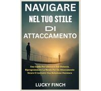 NAVIGARE NEL TUO STILE DI ATTACCAMENTO: Una Guida Per Liberarsi Dal Distacco, Riprogrammare La Mente Per Un Attaccamento Sicuro E Costruire Una Relazione Duratura