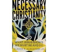 Necessary Christianity What Jesus Shows We Must Be and Do by Claude R. Alexander Jr. Claude R. Alexander Jr. (Auteur)
