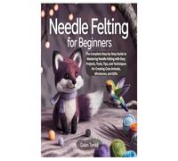 NEEDLE FELTING FOR BEGINNERS: The Complete Step-by-Step Guide to Mastering Needle Felting with Easy Projects, Tools, Tips, and Techniques for Creating Cute Animals, Miniatures, and Gifts