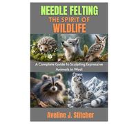 NEEDLE FELTING THE SPIRIT OF WILDLIFE: A Complete Guide to Sculpting Expressive Animals in Wool