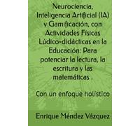 Neurociencia, Inteligencia Artificial (IA) y Gamificación, con Actividades Físicas Lúdico-didácticas en la Educación: Para potenciar la lectura, la ... y las matemáticas .: Con un enfoque holístico