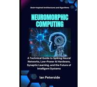 Neuromorphic Computing: Brain-Inspired Architectures and Algorithms: A Technical Guide to Spiking Neural Networks, Low-Power AI Hardware, Synaptic Learning, and the Future of Intelligent Systems