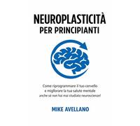 NEUROPLASTICITÀ PER PRINCIPIANTI: Come riprogrammare il tuo cervello e migliorare la tua salute mentale anche se non hai mai studiato neuroscienze!