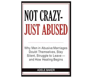 Never Crazy - Just Abused: Why Men in Abusive Marriages Doubt Themselves, Stay Silent, Struggle to Leave - and How Healing Begins