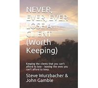 Never, Ever, Ever Lose A Client (Worth Keeping): Keeping The Clients That You Can't Afford To Lose - Leaving The Ones You Can't Afford To Keep.