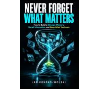 NEVER FORGET WHAT MATTERS: How to Build a Stronger Memory, Recall Information, and Keep What You Learn