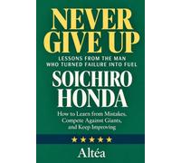 NEVER GIVE UP: SOICHIRO HONDA Lessons from the Man Who Turned Failure into Fuel: How to Learn from Mistakes, Compete Against Giants, and Keep Improving