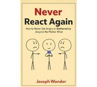Never React Again: How to Never Get Angry or Be Bothered by Anyone No Matter What