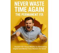 Never Waste Time Again: The Permanent Fix: Reclaim 10+ Hours Weekly by Eliminating Digital and Mental Time Wasters for Good