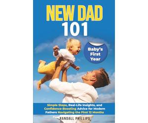 New Dad 101: The Complete Guide to Baby’s First Year: Simple steps, real-life insights, and confidence-boosting advice for modern fathers navigating the first 12 months