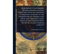 New Essays Concerning Human Inderstanding, Together With An Appendix Consisting Of Some Of His Shorter Pieces. Translated From The Original Latin, French And German With Notes By Alfred Gideon Langley