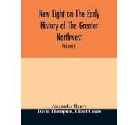 New Light On The Early History Of The Greater Northwest. The Manuscript Journals Of Alexander Henry Fur Trader Of The Northwest Company And Of David Thompson Official Geographer And Explorer Of The Sa